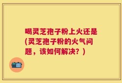 喝灵芝孢子粉上火还是(灵芝孢子粉的火气问题，该如何解决？)
