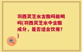 羽西灵芝水含酸吗能喝吗(羽西灵芝水中含酸成分，是否适合饮用？)