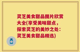 灵芝美食甜品图片欣赏大全(享受美味甜点，探索灵芝的美妙之处：灵芝美食甜品精选)