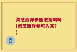 灵芝西洋参能泡茶喝吗(灵芝西洋参可入茶？)