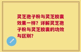 灵芝孢子粉与灵芝胶囊效果一样？详解灵芝孢子粉与灵芝胶囊的功效与区别？