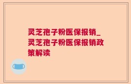 灵芝孢子粉医保报销_灵芝孢子粉医保报销政策解读