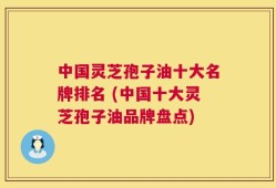 中国灵芝孢子油十大名牌排名 (中国十大灵芝孢子油品牌盘点)