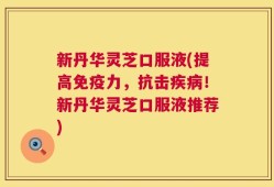 新丹华灵芝口服液(提高免疫力，抗击疾病！新丹华灵芝口服液推荐)