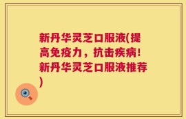 新丹华灵芝口服液(提高免疫力，抗击疾病！新丹华灵芝口服液推荐)