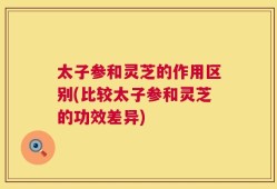 太子参和灵芝的作用区别(比较太子参和灵芝的功效差异)
