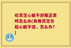 吃灵芝心脏不舒服正常吗怎么办(食用灵芝引起心脏不适，怎么办？)
