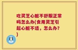 吃灵芝心脏不舒服正常吗怎么办(食用灵芝引起心脏不适，怎么办？)