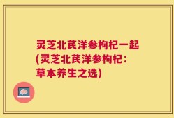 灵芝北芪洋参枸杞一起(灵芝北芪洋参枸杞：草本养生之选)