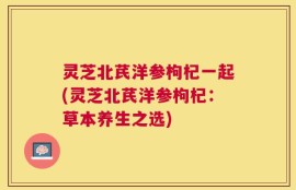 灵芝北芪洋参枸杞一起(灵芝北芪洋参枸杞：草本养生之选)