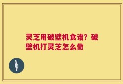 灵芝用破壁机食谱？破壁机打灵芝怎么做