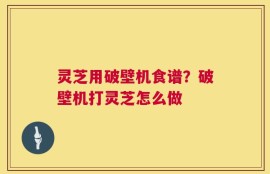 灵芝用破壁机食谱？破壁机打灵芝怎么做