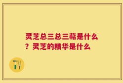 灵芝总三总三萜是什么？灵芝的精华是什么