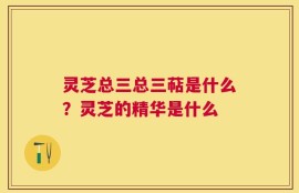 灵芝总三总三萜是什么？灵芝的精华是什么