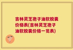 吉林灵芝孢子油软胶囊价格表(吉林灵芝孢子油软胶囊价格一览表)