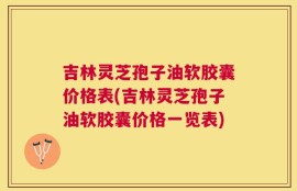 吉林灵芝孢子油软胶囊价格表(吉林灵芝孢子油软胶囊价格一览表)