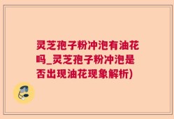 灵芝孢子粉冲泡有油花吗_灵芝孢子粉冲泡是否出现油花现象解析)