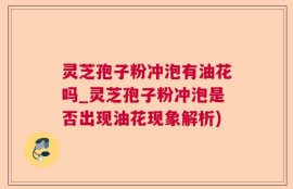 灵芝孢子粉冲泡有油花吗_灵芝孢子粉冲泡是否出现油花现象解析)