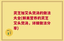 灵芝加艾头煲汤的做法大全(鲜美营养的灵芝艾头煲汤，详细做法分享)