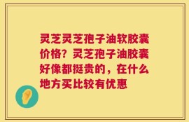 灵芝灵芝孢子油软胶囊价格？灵芝孢子油胶囊好像都挺贵的，在什么地方买比较有优惠