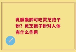 乳腺囊肿可吃灵芝孢子粉？灵芝孢子粉对人体有什么作用
