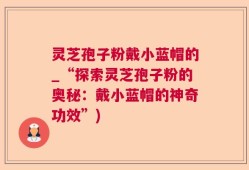 灵芝孢子粉戴小蓝帽的_“探索灵芝孢子粉的奥秘：戴小蓝帽的神奇功效”)