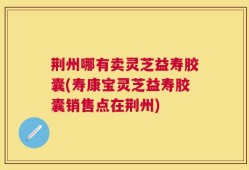 荆州哪有卖灵芝益寿胶囊(寿康宝灵芝益寿胶囊销售点在荆州)