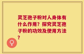 灵芝孢子粉对人身体有什么作用？探究灵芝孢子粉的功效及使用方法？