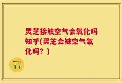 灵芝接触空气会氧化吗知乎(灵芝会被空气氧化吗？)