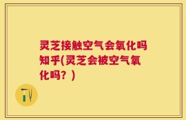 灵芝接触空气会氧化吗知乎(灵芝会被空气氧化吗？)