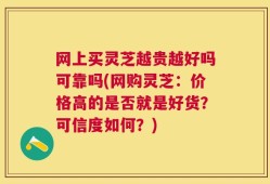 网上买灵芝越贵越好吗可靠吗(网购灵芝：价格高的是否就是好货？可信度如何？)