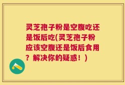 灵芝孢子粉是空腹吃还是饭后吃(灵芝孢子粉应该空腹还是饭后食用？解决你的疑惑！)