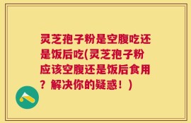 灵芝孢子粉是空腹吃还是饭后吃(灵芝孢子粉应该空腹还是饭后食用？解决你的疑惑！)