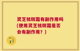 灵芝祛斑霜有副作用吗(使用灵芝祛斑霜是否会有副作用？)