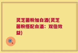 灵芝菌粉加白酒(灵芝菌粉搭配白酒：双倍效益)