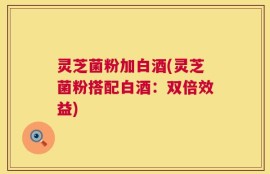 灵芝菌粉加白酒(灵芝菌粉搭配白酒：双倍效益)
