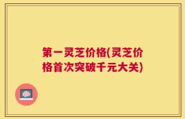 第一灵芝价格(灵芝价格首次突破千元大关)