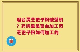 烟台灵芝孢子粉破壁机？药房里是否会加工灵芝孢子粉如何加工的