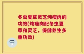 冬虫夏草灵芝炖瘦肉的功效(炖瘦肉配冬虫夏草和灵芝，保健养生多重功效)