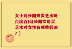 女士能长期煮灵芝水吗百度百科(长期饮用灵芝水对女性有哪些影响？)