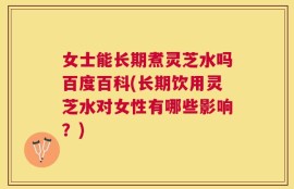 女士能长期煮灵芝水吗百度百科(长期饮用灵芝水对女性有哪些影响？)