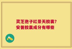 灵芝孢子红景天胶囊？安普胶囊成分有哪些