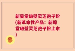 新昊堂破壁灵芝孢子粉(新革命性产品：新壕堂破壁灵芝孢子粉上市)