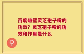 百度破壁灵芝孢子粉的功效？灵芝孢子粉的功效和作用是什么