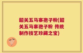 韶关五马寨孢子粉(韶关五马寨孢子粉 传统制作技艺珍藏之宝)