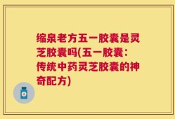 缩泉老方五一胶囊是灵芝胶囊吗(五一胶囊：传统中药灵芝胶囊的神奇配方)