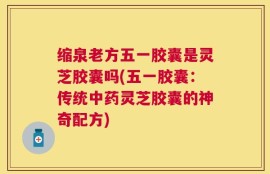 缩泉老方五一胶囊是灵芝胶囊吗(五一胶囊：传统中药灵芝胶囊的神奇配方)