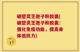 破壁灵芝孢子粉胶囊(破壁灵芝孢子粉胶囊：强化免疫功能，提高身体抵抗力)