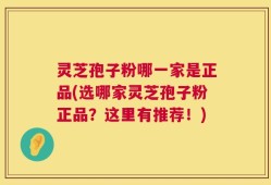 灵芝孢子粉哪一家是正品(选哪家灵芝孢子粉正品？这里有推荐！)