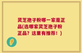 灵芝孢子粉哪一家是正品(选哪家灵芝孢子粉正品？这里有推荐！)
